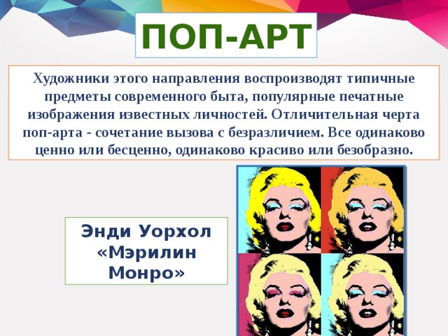 ПОП-АРТ Художники этого направления воспроизводят типичные предметы современного быта, популярные печатные изображения известных личностей. Отличительная черта поп-арта - сочетание вызова с безразличием. Все одинаково ценно или бесценно, одинаково красиво или безобразно. Энди Уорхол «Мэрилин Монро»