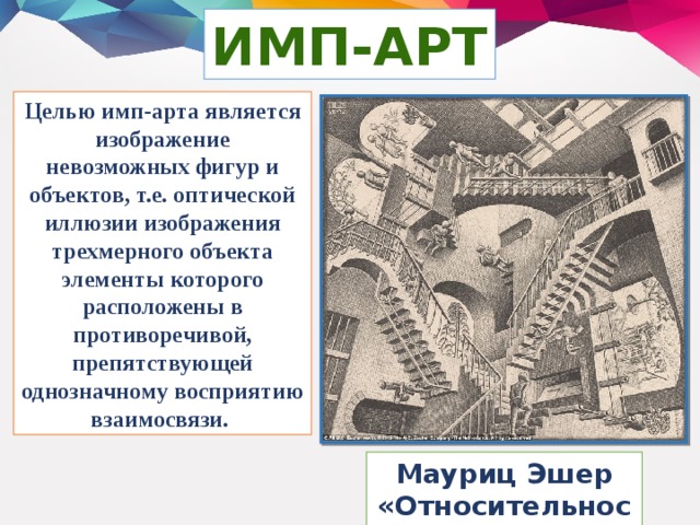 ИМП-АРТ Целью имп-арта является изображение невозможных фигур и объектов, т.е. оптической иллюзии изображения трехмерного объекта элементы которого расположены в противоречивой, препятствующей однозначному восприятию взаимосвязи. Мауриц Эшер «Относительность»