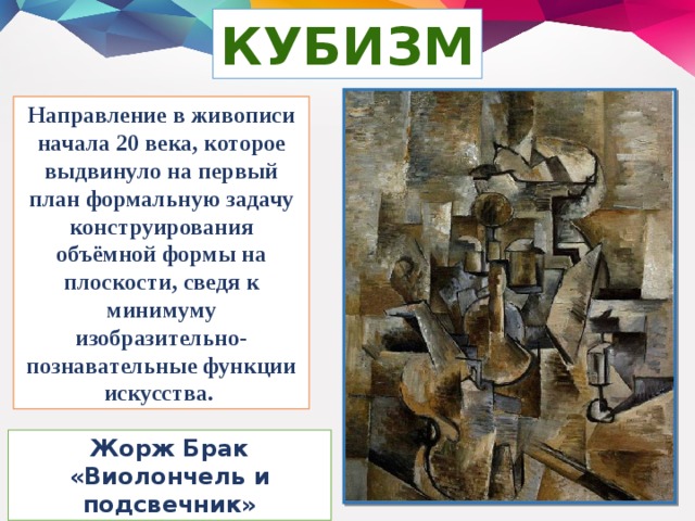 КУБИЗМ Направление в живописи начала 20 века, которое выдвинуло на первый план формальную задачу конструирования объёмной формы на плоскости, сведя к минимуму изобразительно-познавательные функции искусства. Жорж Брак «Виолончель и подсвечник»