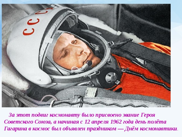  За этот подвиг космонавту было присвоено звание Героя Советского Союза, а начиная с 12 апреля 1962 года день полёта Гагарина в космос был объявлен праздником — Днём космонавтики . 