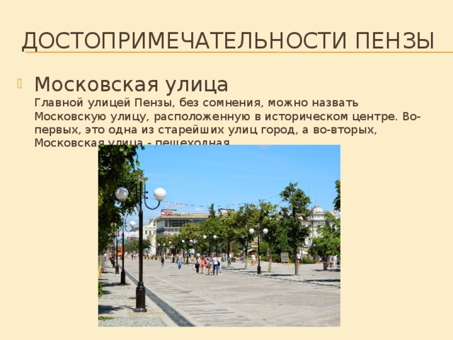 Достопримечательности Пензы   Московская улица  Главной улицей Пензы, без сомнения, можно назвать Московскую улицу, расположенную в историческом центре. Во-первых, это одна из старейших улиц город, а во-вторых, Московская улица - пешеходная.    