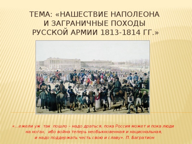 Тема: «Нашествие Наполеона  и Заграничные походы  русской армии 1813-1814 гг.» «…ежели уж так пошло – надо драться, пока Россия может и пока люди на ногах, ибо война теперь необыкновенная и национальная,  и надо поддержать честь свою и славу». П. Багратион 