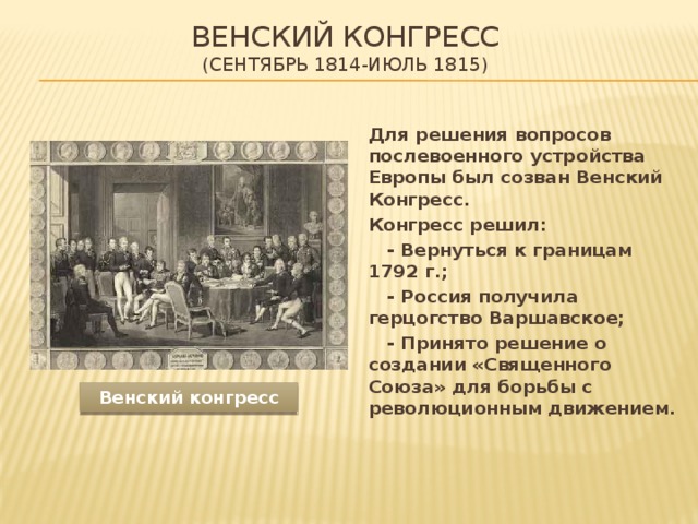 Венский конгресс  (Сентябрь 1814-июль 1815)  Для решения вопросов послевоенного устройства Европы был созван Венский Конгресс.  Конгресс решил:   - Вернуться к границам 1792 г.;   - Россия получила герцогство Варшавское;   - Принято решение о создании «Священного Союза» для борьбы с революционным движением. Венский конгресс 