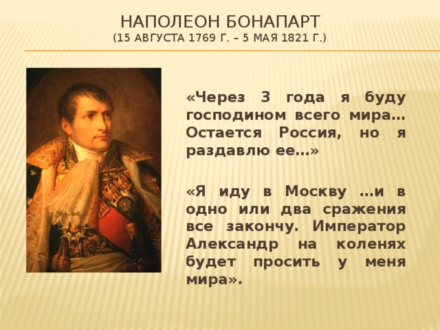 НАПОЛЕОН БОНАПАРТ  (15 августа 1769 г. – 5 мая 1821 г.)  «Через 3 года я буду господином всего мира… Остается Россия, но я раздавлю ее…»   «Я иду в Москву …и в одно или два сражения все закончу. Император Александр на коленях будет просить у меня мира». 