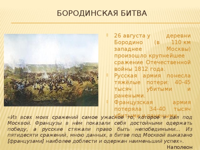 Бородинская битва 26 августа у деревни Бородино (в 110 км западнее  Москвы) произошло крупнейшее сражение Отечественной войны 1812 года. Русская армия понесла тяжёлые потери: 40-45 тысяч убитыми и ранеными. Французская армия потеряла 34-40 тысяч убитыми и ранеными. « Из всех моих сражений самое ужасное то, которое я дал под Москвой. Французы в нём показали себя достойными одержать победу, а русские стяжали право быть непобедимыми… Из пятидесяти сражений, мною данных, в битве под Москвой выказано [французами] наиболее доблести и одержан наименьший успех ». Наполеон 