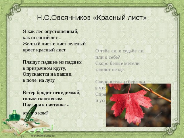 Н.С.Овсянников «Красный лист» Я как лес опустошенный,   как осенний лес -   Желтый лист и лист зеленый   кроет красный лист.    Пляшут падшие из падших   в призрачном кругу,   Опускаются на пашни,   в поле, на лугу.    Ветер бродит невидимкой,   голым сквозняком.   Паутина к паутинке -   это я о ком?   О тебе ли, о судьбе ли,   или о себе?   Скоро белые метели   запоют везде.    Скоро ветлы и березки   в чистоте зимы   Спрячут старые обноски   и уснут, как мы. 