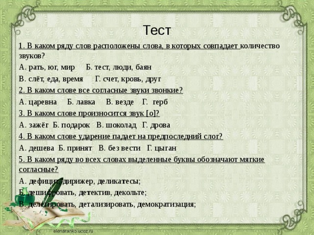 Тест 1. В каком ряду слов расположены слова, в которых совпадает количество звуков? А. рать, юг, мир    Б. тест, люди, баян В. слёт, еда, время    Г. счет, кровь, друг 2. В каком слове все согласные звуки звонкие? А. царевна Б. лавка В. везде Г. герб 3. В каком слове произносится звук [о]? А. зажёг Б. подарок В. шоколад Г. дрова 4. В каком слове ударение падает на предпоследний слог? А. дешева Б. принят В. без вести Г. цыган 5. В каком ряду во всех словах выделенные буквы обозначают мягкие согласные? А. д ефицит, д ирижер, д елика т есы; Б. д ешифровать, д е т ектив, д екольте; В. д елегировать, д етализировать, д емократизация;