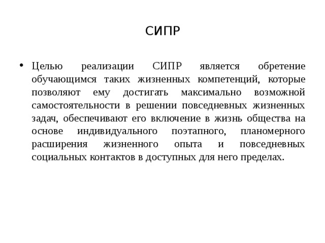 СИПР Целью реализации СИПР является обретение обучающимся таких жизненных компетенций, которые позволяют ему достигать максимально возможной самостоятельности в решении повседневных жизненных задач, обеспечивают его включение в жизнь общества на основе индивидуального поэтапного, планомерного расширения жизненного опыта и повседневных социальных контактов в доступных для него пределах.  