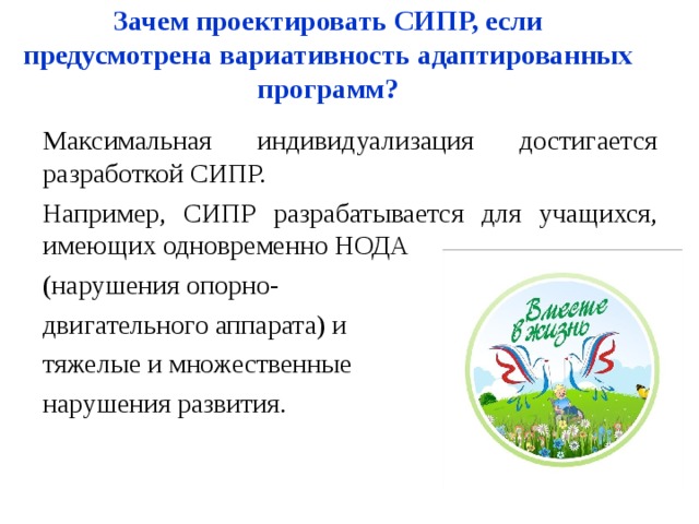 Зачем проектировать СИПР, если предусмотрена вариативность адаптированных программ? Максимальная индивидуализация достигается разработкой СИПР. Например, СИПР разрабатывается для учащихся, имеющих одновременно НОДА (нарушения опорно- двигательного аппарата) и тяжелые и множественные нарушения развития. 