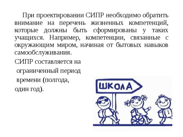  При проектировании СИПР необходимо обратить внимание на перечень жизненных компетенций, которые должны быть сформированы у таких учащихся. Например, компетенции, связанные с окружающим миром, начиная от бытовых навыков самообслуживания. СИПР составляется на  ограниченный период  времени (полгода, один год). 