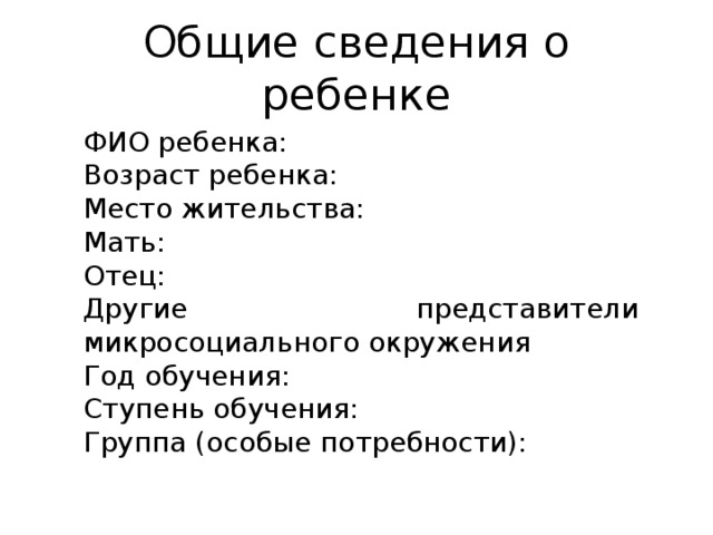 Общие сведения о ребенке ФИО ребенка: Возраст ребенка: Место жительства: Мать: Отец: Другие представители микросоциального окружения Год обучения: Ступень обучения: Группа (особые потребности): 