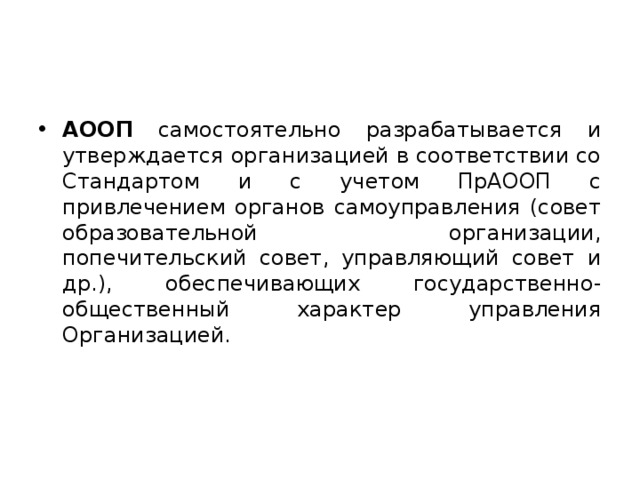 АООП самостоятельно разрабатывается и утверждается организацией в соответствии со Стандартом и с учетом ПрАООП с привлечением органов самоуправления (совет образовательной организации, попечительский совет, управляющий совет и др.), обеспечивающих государственно-общественный характер управления Организацией.  