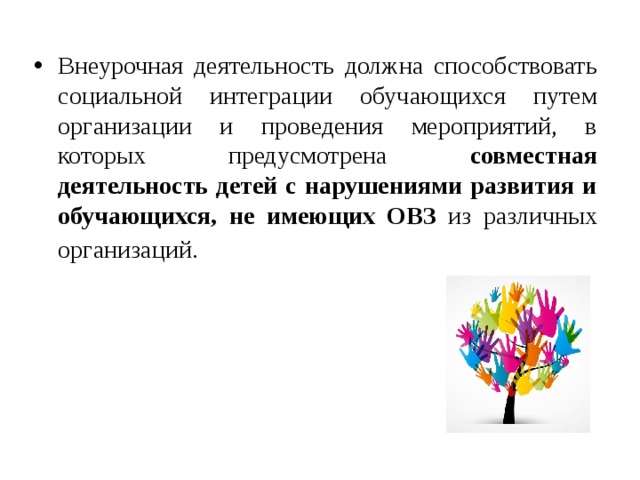 Внеурочная деятельность должна способствовать социальной интеграции обучающихся путем организации и проведения мероприятий, в которых предусмотрена совместная деятельность детей с нарушениями развития и обучающихся, не имеющих ОВЗ из различных организаций.  