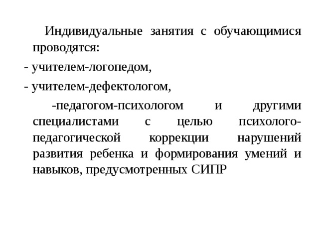  Индивидуальные занятия с обучающимися проводятся:  - учителем-логопедом,  - учителем-дефектологом,  -педагогом-психологом и другими специалистами с целью психолого-педагогической коррекции нарушений развития ребенка и формирования умений и навыков, предусмотренных СИПР 