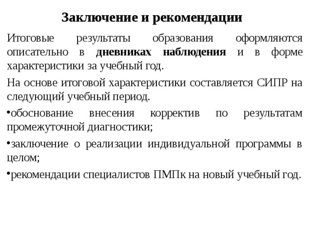Заключение и рекомендации  Итоговые результаты образования оформляются описательно в дневниках наблюдения и в форме характеристики за учебный год.  На основе итоговой характеристики составляется СИПР на следующий учебный период. обоснование внесения корректив по результатам промежуточной диагностики; заключение о реализации индивидуальной программы в целом; рекомендации специалистов ПМПк на новый учебный год. 