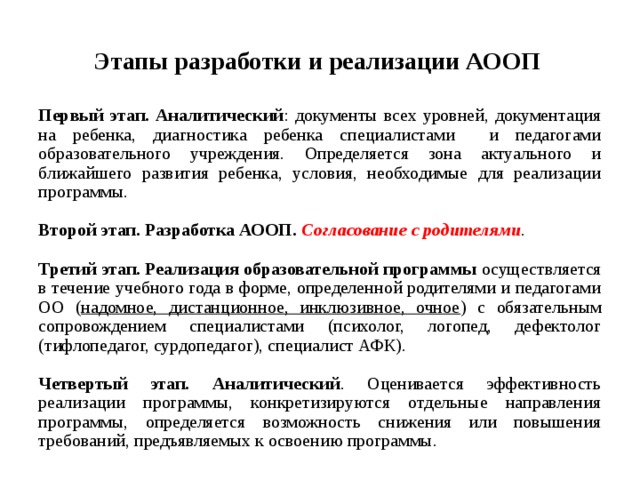 Этапы разработки  и реализации АООП  Первый этап. Аналитический : документы всех уровней, документация на ребенка, диагностика ребенка специалистами и педагогами образовательного учреждения. Определяется зона актуального и ближайшего развития ребенка, условия, необходимые для реализации программы.  Второй этап. Разработка АООП. Согласование  с родителями . Третий этап. Реализация образовательной программы осуществляется в течение учебного года в форме, определенной родителями и педагогами ОО ( надомное, дистанционное, инклюзивное, очное ) с обязательным сопровождением специалистами (психолог, логопед, дефектолог (тифлопедагог, сурдопедагог), специалист АФК).  Четвертый этап. Аналитический . Оценивается эффективность реализации программы, конкретизируются отдельные направления программы, определяется возможность снижения или повышения требований, предъявляемых к освоению программы.   