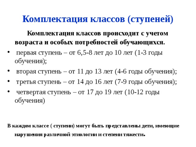 Комплектация классов (ступеней)   Комплектация классов происходит с учетом возраста и особых потребностей обучающихся.  первая ступень – от 6,5-8 лет до 10 лет (1-3 годы обучения);  вторая ступень – от 11 до 13 лет (4-6 годы обучения);  третья ступень – от 14 до 16 лет (7-9 годы обучения);  четвертая ступень – от 17 до 19 лет (10-12 годы обучения)   В каждом классе ( ступени) могут быть представлены дети, имеющие нарушения различной этиологии и степени тяжести .   