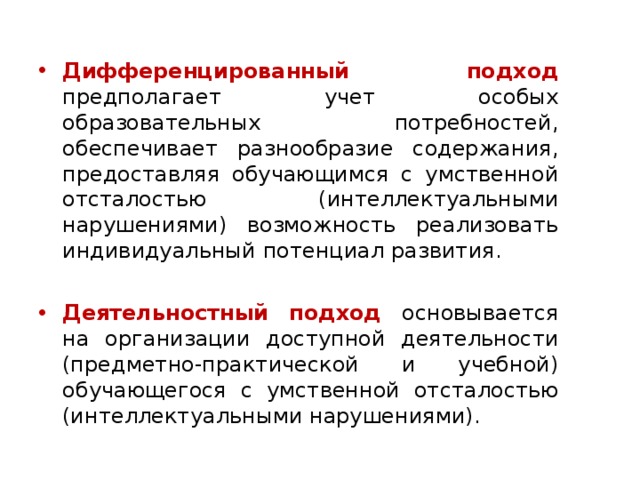 Дифференцированный подход предполагает учет особых образовательных потребностей, обеспечивает разнообразие содержания, предоставляя обучающимся с умственной отсталостью (интеллектуальными нарушениями) возможность реализовать индивидуальный потенциал развития. Деятельностный подход основывается на организации доступной деятельности (предметно-практической и учебной) обучающегося с умственной отсталостью (интеллектуальными нарушениями). 