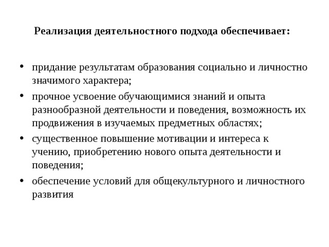 Реализация деятельностного подхода обеспечивает: придание результатам образования социально и личностно значимого характера; прочное усвоение обучающимися знаний и опыта разнообразной деятельности и поведения, возможность их продвижения в изучаемых предметных областях; существенное повышение мотивации и интереса к учению, приобретению нового опыта деятельности и поведения; обеспечение условий для общекультурного и личностного развития 