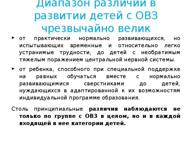 Диапазон различий в развитии детей с ОВЗ чрезвычайно велик от практически нормально развивающихся, но испытывающих временные и относительно легко устранимые трудности, до детей с необратимым тяжелым поражением центральной нервной системы. от ребенка, способного при специальной поддержке на равных обучаться вместе с нормально развивающимися сверстниками до детей, нуждающихся в адаптированной к их возможностям индивидуальной программе образования. Столь принципиальные различия наблюдаются не только по группе с ОВЗ в целом, но и в каждой входящей в нее категории детей. 