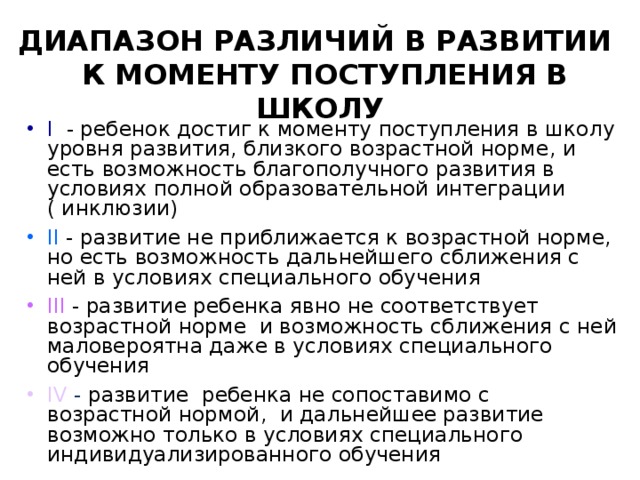 ДИАПАЗОН РАЗЛИЧИЙ В РАЗВИТИИ  К МОМЕНТУ ПОСТУПЛЕНИЯ В ШКОЛУ I  -  ребенок достиг к моменту поступления в школу уровня развития , близкого возрастной норме , и есть возможность благополучного развития в условиях полной образовательной интеграции ( инклюзии) II - развитие не приближается к возрастной норме, но есть возможность дальнейшего сближения с ней в условиях специального обучения  III - развитие ребенка явно не соответствует возрастной норме и возможность сближения с ней маловероятна даже в условиях специального обучения IV  - развитие ребенка не сопоставимо с возрастной нормой , и дальнейшее развитие возможно только в условиях специального индивидуализированного обучения 