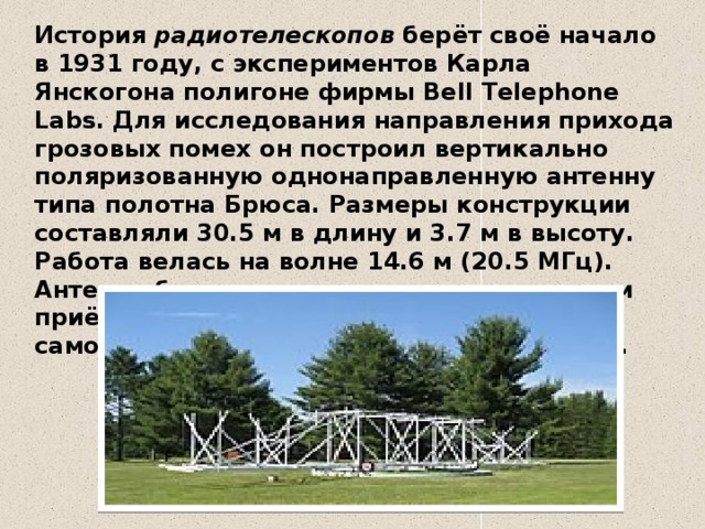 История  радиотелескопов  берёт своё начало в 1931 году, с экспериментов Карла Янскогона полигоне фирмы Bell Telephone Labs. Для исследования направления прихода грозовых помех он построил вертикально поляризованную однонаправленную антенну типа полотна Брюса. Размеры конструкции составляли 30.5 м в длину и 3.7 м в высоту. Работа велась на волне 14.6 м (20.5 МГц). Антенна была соединена с чувствительным приёмником, на выходе которого стоял самописец с большой постоянной времени. 
