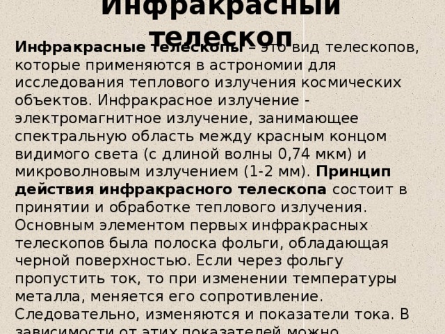 Инфракрасный телескоп Инфракрасные телескопы – это вид телескопов, которые применяются в астрономии для исследования теплового излучения космических объектов. Инфракрасное излучение - электромагнитное излучение, занимающее спектральную область между красным концом видимого света (с длиной волны 0,74 мкм) и микроволновым излучением (1-2 мм). Принцип действия инфракрасного телескопа состоит в принятии и обработке теплового излучения. Основным элементом первых инфракрасных телескопов была полоска фольги, обладающая черной поверхностью. Если через фольгу пропустить ток, то при изменении температуры металла, меняется его сопротивление. Следовательно, изменяются и показатели тока. В зависимости от этих показателей можно рассчитать интенсивность теплового излучения.  