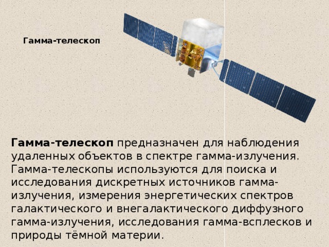 Гамма-телескоп   Гамма-телескоп  предназначен для наблюдения удаленных объектов в спектре гамма-излучения. Гамма-телескопы используются для поиска и исследования дискретных источников гамма-излучения, измерения энергетических спектров галактического и внегалактического диффузного гамма-излучения, исследования гамма-всплесков и природы тёмной материи. 