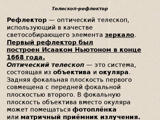 Телескоп-рефлектор   Рефлектор  — оптический телескоп, использующий в качестве светособирающего элемента  зеркало . Первый рефлектор был построен Исааком Ньютоном в конце 1668 года.  Оптический телескоп  — это система, состоящая из  объектива  и  окуляра . Задняя фокальная плоскость первого совмещена с передней фокальной плоскостью второго. В фокальную плоскость объектива вместо окуляра может помещаться  фотоплёнка или  матричный приёмник излучения.  