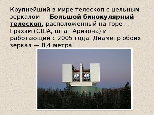 Крупнейший в мире телескоп с цельным зеркалом —  Большой бинокулярный телескоп , расположенный на горе Грэхэм (США, штат Аризона) и работающий с 2005 года. Диаметр обоих зеркал — 8,4 метра. 