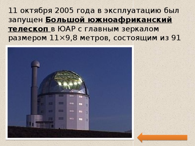 11 октября 2005 года в эксплуатацию был запущен  Большой южноафриканский телескоп   в ЮАР с главным зеркалом размером 11×9,8 метров, состоящим из 91 одинакового шестиугольника. 