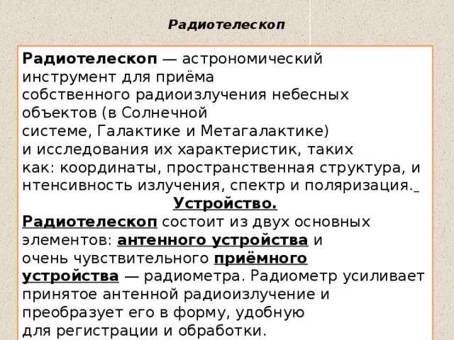Радиотелескоп   Радиотелескоп  — астрономический инструмент для приёма собственного радиоизлучения небесных объектов (в Солнечной системе, Галактике и Метагалактике) и исследования их характеристик, таких как: координаты, пространственная структура, интенсивность излучения, спектр и поляризация.  Устройство. Радиотелескоп  состоит из двух основных элементов:  антенного устройства  и очень чувствительного  приёмного устройства  — радиометра. Радиометр усиливает принятое антенной радиоизлучение и преобразует его в форму, удобную для регистрации и обработки. 