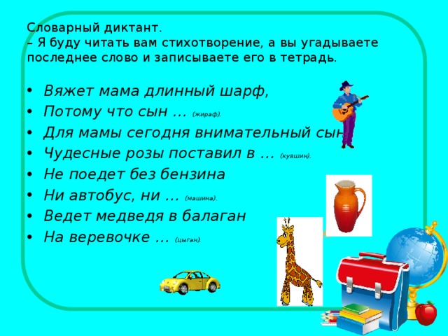 Словарный диктант.  – Я буду читать вам стихотворение, а вы угадываете последнее слово и записываете его в тетрадь. Вяжет мама длинный шарф, Потому что сын … (жираф). Для мамы сегодня внимательный сын Чудесные розы поставил в … (кувшин). Не поедет без бензина Ни автобус, ни … (машина). Ведет медведя в балаган На веревочке … (цыган).  