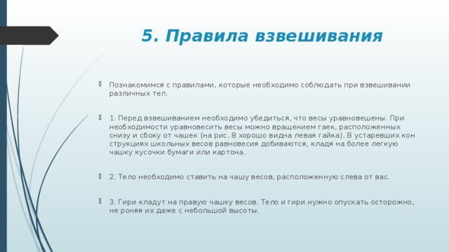  5. Правила взвешивания По­зна­ко­мим­ся с пра­ви­ла­ми, ко­то­рые необ­хо­ди­мо со­блю­дать при взве­ши­ва­нии раз­лич­ных тел. 1. Перед взве­ши­ва­ни­ем необ­хо­ди­мо убе­дить­ся, что весы урав­но­ве­ше­ны. При необ­хо­ди­мо­сти урав­но­ве­сить весы можно вра­ще­ни­ем гаек, рас­по­ло­жен­ных снизу и сбоку от чашек (на рис. 8 хо­ро­шо видна левая гайка). В уста­рев­ших кон­струк­ци­ях школь­ных весов рав­но­ве­сия до­би­ва­ют­ся, кладя на более лег­кую чашку ку­соч­ки бу­ма­ги или кар­то­на. 2. Тело необ­хо­ди­мо ста­вить на чашу весов, рас­по­ло­жен­ную слева от вас. 3. Гири кла­дут на пра­вую чашку весов. Тело и гири нужно опус­кать осто­рож­но, не роняя их даже с неболь­шой вы­со­ты. 