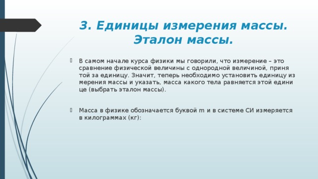 3. Единицы измерения массы. Эталон массы. В самом на­ча­ле курса фи­зи­ки мы го­во­ри­ли, что из­ме­ре­ние – это срав­не­ние фи­зи­че­ской ве­ли­чи­ны с од­но­род­ной ве­ли­чи­ной, при­ня­той за еди­ни­цу. Зна­чит, те­перь необ­хо­ди­мо уста­но­вить еди­ни­цу из­ме­ре­ния массы и ука­зать, масса ка­ко­го тела рав­ня­ет­ся этой еди­ни­це (вы­брать эта­лон массы). Масса в фи­зи­ке обо­зна­ча­ет­ся бук­вой m и в си­сте­ме СИ из­ме­ря­ет­ся в ки­ло­грам­мах (кг): 