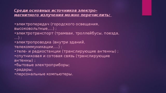 Среди основных источников электро-магнитного излучения можно перечислить: • электропередач (городского освещения, высоковольтные,…) ; • электротранспорт (трамваи, троллейбусы, поезда,…) ; • электропроводка (внутри зданий, телекоммуникации,…) ; • теле- и радиостанции (транслирующие антенны) ; • спутниковая и сотовая связь (транслирующие антенны) ; • бытовые электроприборы; • радары; • персональные компьютеры. 