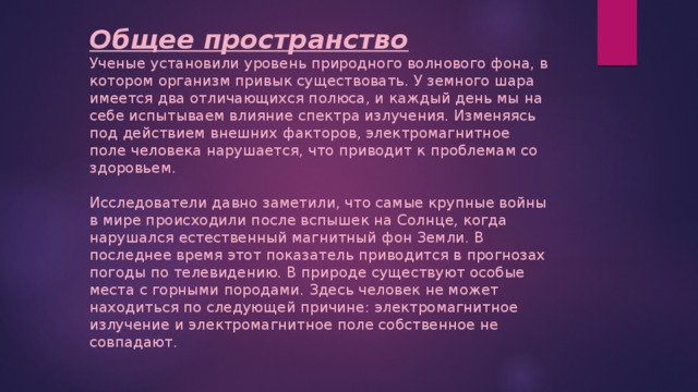 Общее пространство Ученые установили уровень природного волнового фона, в котором организм привык существовать. У земного шара имеется два отличающихся полюса, и каждый день мы на себе испытываем влияние спектра излучения. Изменяясь под действием внешних факторов, электромагнитное поле человека нарушается, что приводит к проблемам со здоровьем. Исследователи давно заметили, что самые крупные войны в мире происходили после вспышек на Солнце, когда нарушался естественный магнитный фон Земли. В последнее время этот показатель приводится в прогнозах погоды по телевидению. В природе существуют особые места с горными породами. Здесь человек не может находиться по следующей причине: электромагнитное излучение и электромагнитное поле собственное не совпадают. 