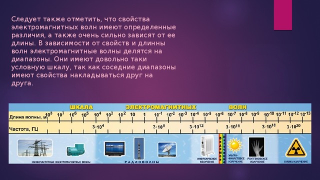 Следует также отметить, что свойства электромагнитных волн имеют определенные различия, а также очень сильно зависят от ее длины. В зависимости от свойств и длинны волн электромагнитные волны делятся на диапазоны. Они имеют довольно таки условную шкалу, так как соседние диапазоны имеют свойства накладываться друг на друга. 