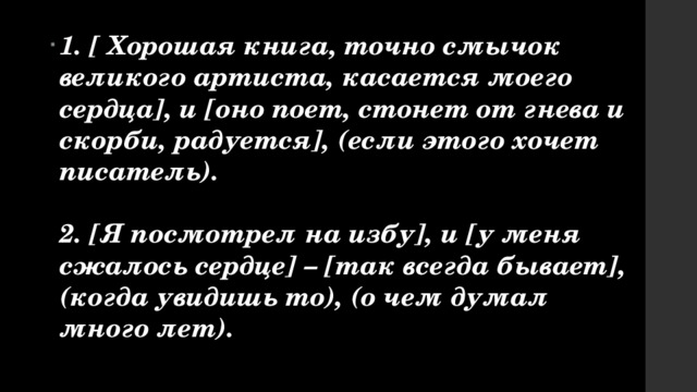 1. [ Хорошая книга, точно смычок великого артиста, касается моего сердца], и [оно поет, стонет от гнева и скорби, радуется], (если этого хочет писатель).  2. [Я посмотрел на избу], и [у меня сжалось сердце] – [так всегда бывает], (когда увидишь то), (о чем думал много лет). 