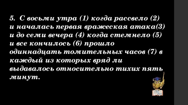 5. С восьми утра (1) когда рассвело (2) и началась первая вражеская атака(3) и до семи вечера (4) когда стемнело (5) и все кончилось (6) прошло одиннадцать томительных часов (7) в каждый из которых вряд ли выдавалось относительно тихих пять минут. 