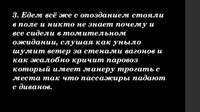 3. Едем всё же с опозданием стояли в поле и никто не знает почему и все сидели в томительном ожидании, слушая как уныло шумит ветер за стенами вагонов и как жалобно кричит паровоз который имеет манеру трогать с места так что пассажиры падают с диванов. 