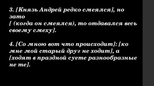 3. [Князь Андрей редко смеялся], но зато [ (когда он смеялся), то отдавался весь своему смеху].  4. [Со мною вот что происходит]: [ко мне мой старый друг не ходит], а [ходят в праздной суете разнообразные не те]. 