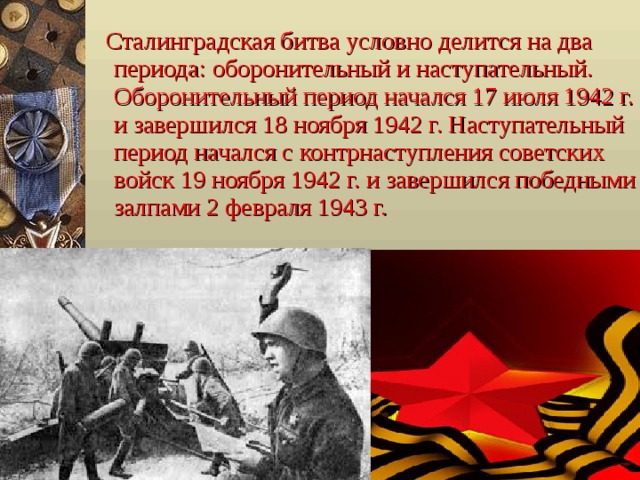  Сталинградская битва условно делится на два периода: оборонительный и наступательный. Оборонительный период начался 17 июля 1942 г. и завершился 18 ноября 1942 г. Наступательный период начался с контрнаступления советских войск 19 ноября 1942 г. и завершился победными залпами 2 февраля 1943 г. 