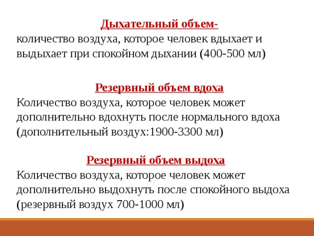 Дыхательный объем- количество воздуха, которое человек вдыхает и выдыхает при спокойном дыхании (400-500 мл) Резервный объем вдоха Количество воздуха, которое человек может дополнительно вдохнуть после нормального вдоха (дополнительный воздух:1900-3300 мл) Резервный объем выдоха Количество воздуха, которое человек может дополнительно выдохнуть после спокойного выдоха (резервный воздух 700-1000 мл) 