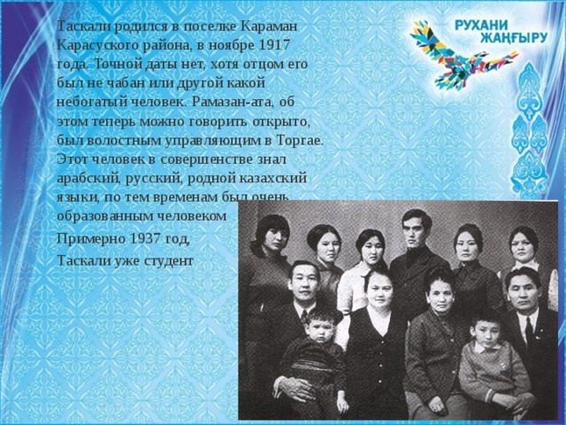 Таскали родился в поселке Караман Карасуского района, в ноябре 1917 года. Точной даты нет, хотя отцом его был не чабан или другой какой небогатый человек. Рамазан-ата, об этом теперь можно говорить открыто, был волостным управляющим в Торгае. Этот человек в совершенстве знал арабский, русский, родной казахский языки, по тем временам был очень образованным человеком Примерно 1937 год, Таскали уже студент 