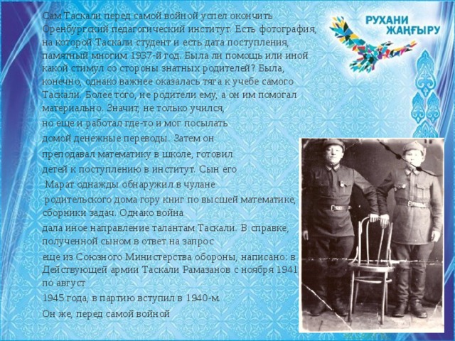 Сам Таскали перед самой войной успел окончить Оренбургский педагогический институт. Есть фотография, на которой Таскали студент и есть дата поступления, памятный многим 1937-й год. Была ли помощь или иной какой стимул со стороны знатных родителей? Была, конечно, однако важнее оказалась тяга к учебе самого Таскали. Более того, не родители ему, а он им помогал материально. Значит, не только учился, но еще и работал где-то и мог посылать домой денежные переводы. Затем он преподавал математику в школе, готовил детей к поступлению в институт. Сын его  Марат однажды обнаружил в чулане  родительского дома гору книг по высшей математике, сборники задач. Однако война дала иное направление талантам Таскали. В справке, полученной сыном в ответ на запрос еще из Союзного Министерства обороны, написано: в Действующей армии Таскали Рамазанов с ноября 1941 года по август 1945 года, в партию вступил в 1940-м. Он же, перед самой войной 
