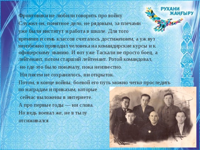 Фронтовики не любили говорить про войну Служил он, понятное дело, не рядовым, за плечами уже были институт и работа в школе. Для того времени и семь классов считалось достижением, а уж вуз неизбежно приводил человека на командирские курсы и к офицерскому званию. И вот уже Таскали не просто боец, а лейтенант, потом старший лейтенант. Ротой командовал,  но где это было поначалу, пока неизвестно.  Ни писем не сохранилось, ни открыток. Потом, в конце войны, боевой его путь можно четко проследить по наградам и приказам, которые  сейчас выложены в интернете. А про первые годы — ни слова. Но ведь воевал же, не в тылу отсиживался 