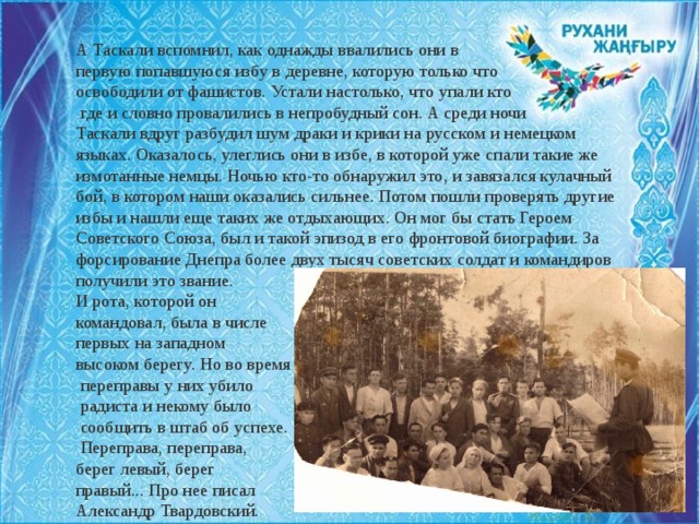 А Таскали вспомнил, как однажды ввалились они в первую попавшуюся избу в деревне, которую только что освободили от фашистов. Устали настолько, что упали кто  где и словно провалились в непробудный сон. А среди ночи Таскали вдруг разбудил шум драки и крики на русском и немецком языках. Оказалось, улеглись они в избе, в которой уже спали такие же измотанные немцы. Ночью кто-то обнаружил это, и завязался кулачный бой, в котором наши оказались сильнее. Потом пошли проверять другие избы и нашли еще таких же отдыхающих. Он мог бы стать Героем Советского Союза, был и такой эпизод в его фронтовой биографии. За форсирование Днепра более двух тысяч советских солдат и командиров получили это звание. И рота, которой он командовал, была в числе первых на западном высоком берегу. Но во время  переправы у них убило  радиста и некому было  сообщить в штаб об успехе.  Переправа, переправа, берег левый, берег правый... Про нее писал Александр Твардовский. 