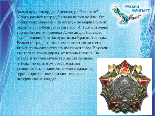 За что вручали орден Александра Невского? Много разных наград было во время войны. От солдатских медалей «За отвагу» до маршальских орденов за победную стратегию. А Таскали очень гордился своим орденом Александра Невского. Даже больше, чем заслуженным Красной звезды. Редкая награда и в полном соответствии с его инженерно-математическим характером. Вручали его только командирам, от взвода и выше. За отвагу и личное мужество, проявленныеъ  в боях, но при этом обязательным условием было нанесение максимального  урона противнику при минимальных потерях своих солдат. 