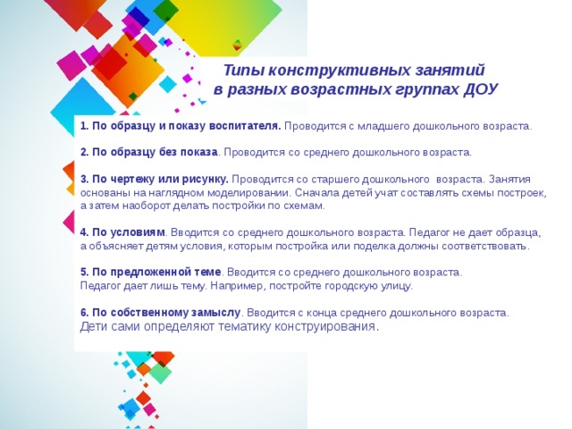 Типы конструктивных занятий  в разных возрастных группах ДОУ 1. По образцу и показу воспитателя.  Проводится с младшего дошкольного возраста.  2. По образцу без показа . Проводится со среднего дошкольного возраста.  3. По чертежу или рисунку.  Проводится со старшего дошкольного возраста. Занятия основаны на наглядном моделировании. Сначала детей учат составлять схемы построек, а затем наоборот делать постройки по схемам.  4. По условиям . Вводится со среднего дошкольного возраста. Педагог не дает образца, а объясняет детям условия, которым постройка или поделка должны соответствовать.  5. По предложенной теме . Вводится со среднего дошкольного возраста. Педагог дает лишь тему. Например, постройте городскую улицу.  6. По собственному замыслу . Вводится с конца среднего дошкольного возраста. Дети сами определяют тематику конструирования. 